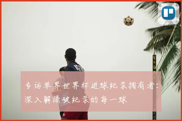 专访单界世界杯进球纪录拥有者:深入解读破纪录的每一球