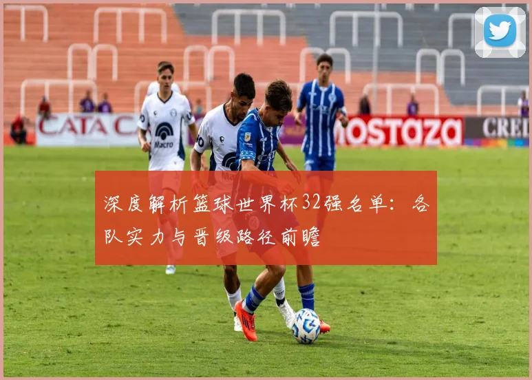 深度解析篮球世界杯32强名单：各队实力与晋级路径前瞻