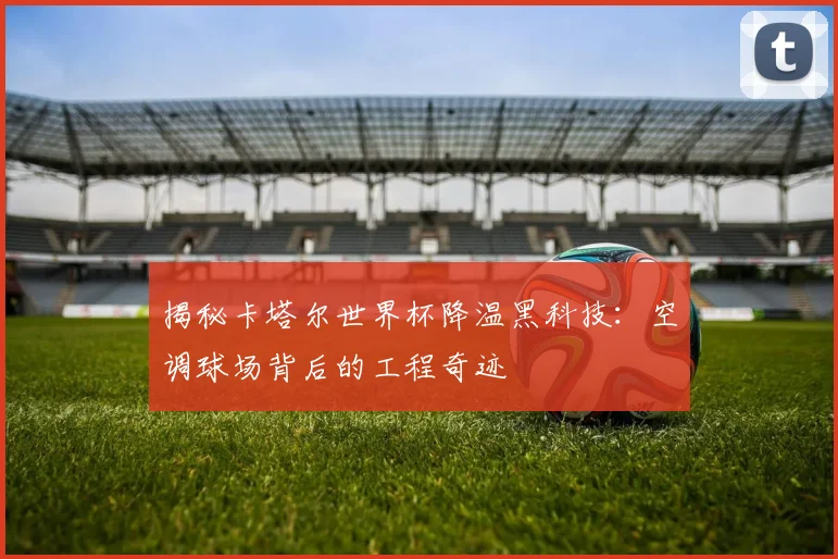 揭秘卡塔尔世界杯降温黑科技:空调球场背后的工程奇迹