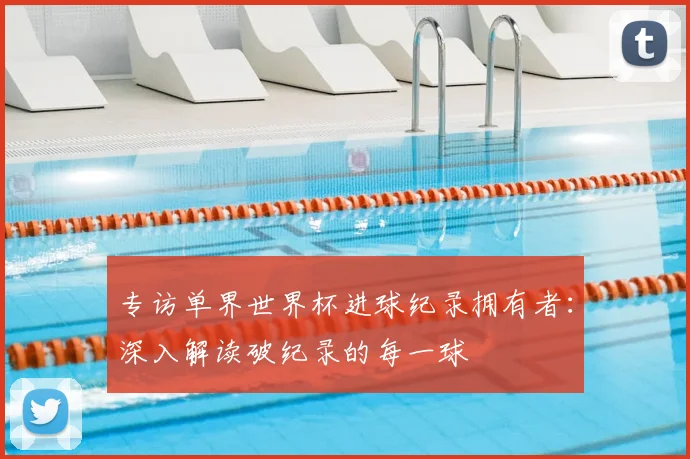 专访单界世界杯进球纪录拥有者:深入解读破纪录的每一球