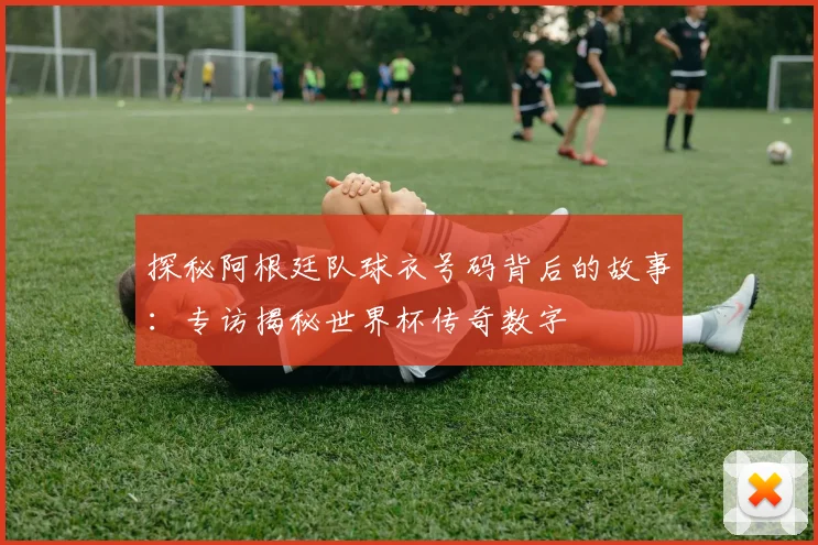 探秘阿根廷队球衣号码背后的故事：专访揭秘世界杯传奇数字
