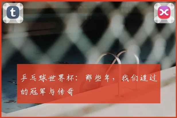 乒乓球世界杯:那些年,我们追过的冠军与传奇