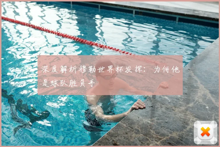 深度解析穆勒世界杯发挥：为何他是球队胜负手