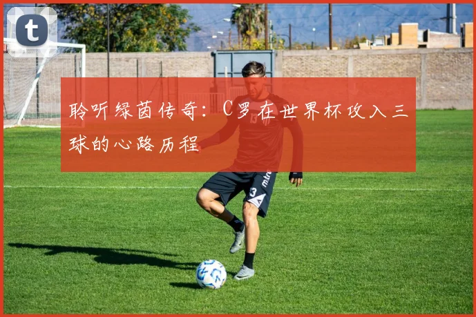 聆听绿茵传奇：C罗在世界杯攻入三球的心路历程