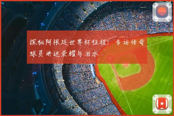 探秘阿根廷世界杯征程：专访传奇球员讲述荣耀与泪水