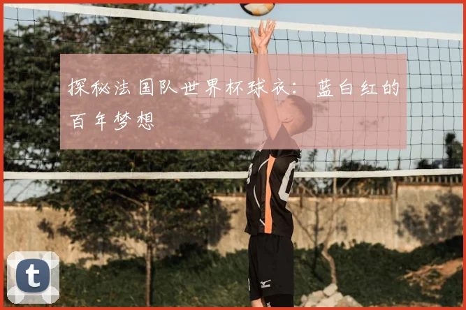 探秘法国队世界杯球衣：蓝白红的百年梦想