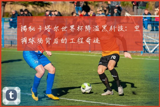 揭秘卡塔尔世界杯降温黑科技：空调球场背后的工程奇迹