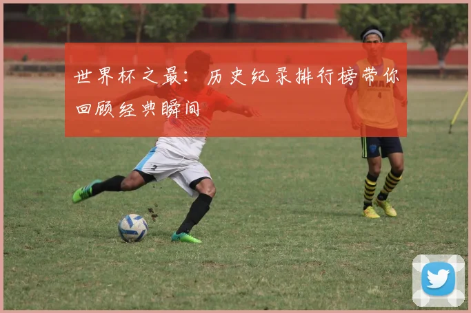 世界杯之最:历史纪录排行榜带你回顾经典瞬间