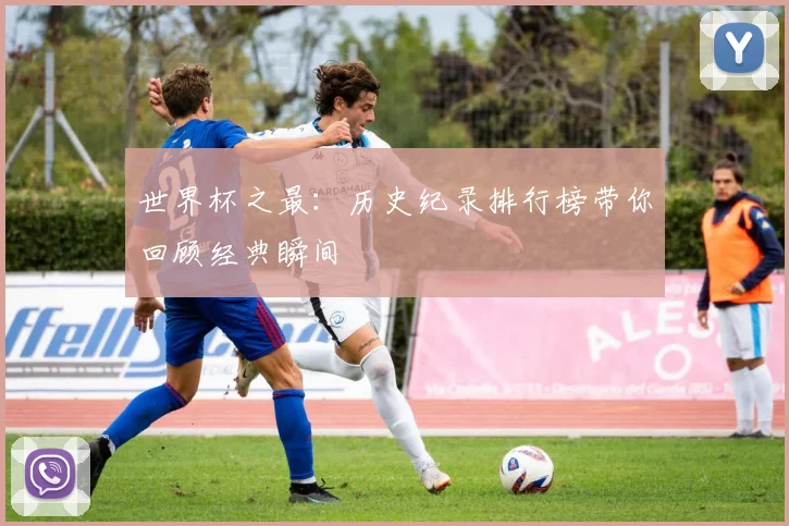 世界杯之最:历史纪录排行榜带你回顾经典瞬间