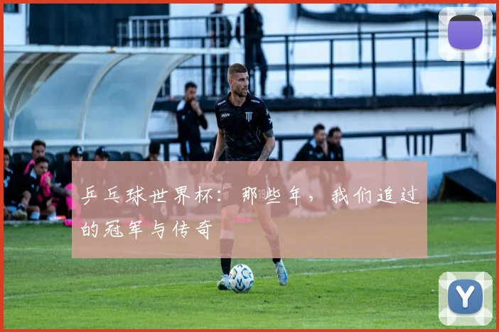 乒乓球世界杯:那些年,我们追过的冠军与传奇